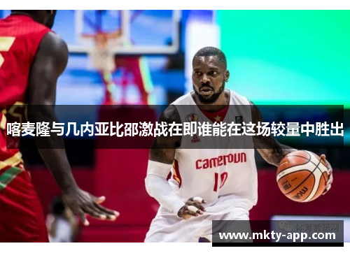 喀麦隆与几内亚比邵激战在即谁能在这场较量中胜出
